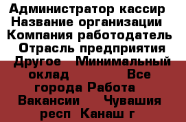 Администратор-кассир › Название организации ­ Компания-работодатель › Отрасль предприятия ­ Другое › Минимальный оклад ­ 15 000 - Все города Работа » Вакансии   . Чувашия респ.,Канаш г.